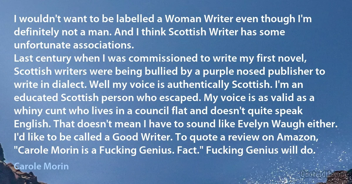 I wouldn't want to be labelled a Woman Writer even though I'm definitely not a man. And I think Scottish Writer has some unfortunate associations.
Last century when I was commissioned to write my first novel, Scottish writers were being bullied by a purple nosed publisher to write in dialect. Well my voice is authentically Scottish. I'm an educated Scottish person who escaped. My voice is as valid as a whiny cunt who lives in a council flat and doesn't quite speak English. That doesn't mean I have to sound like Evelyn Waugh either.
I'd like to be called a Good Writer. To quote a review on Amazon, "Carole Morin is a Fucking Genius. Fact." Fucking Genius will do. (Carole Morin)