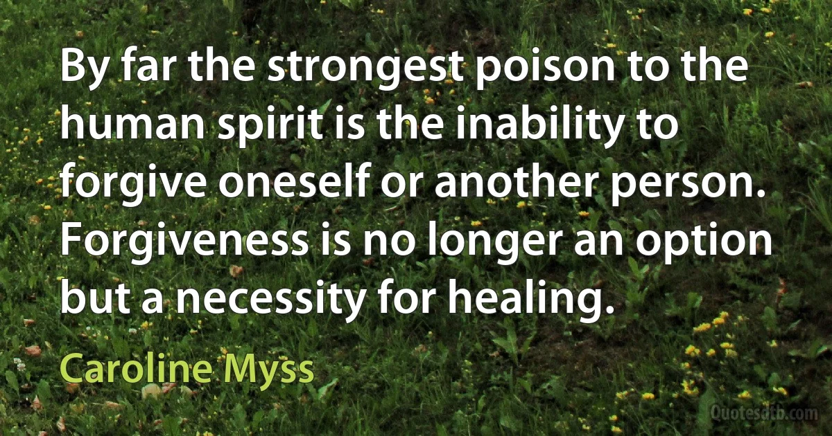 By far the strongest poison to the human spirit is the inability to forgive oneself or another person. Forgiveness is no longer an option but a necessity for healing. (Caroline Myss)