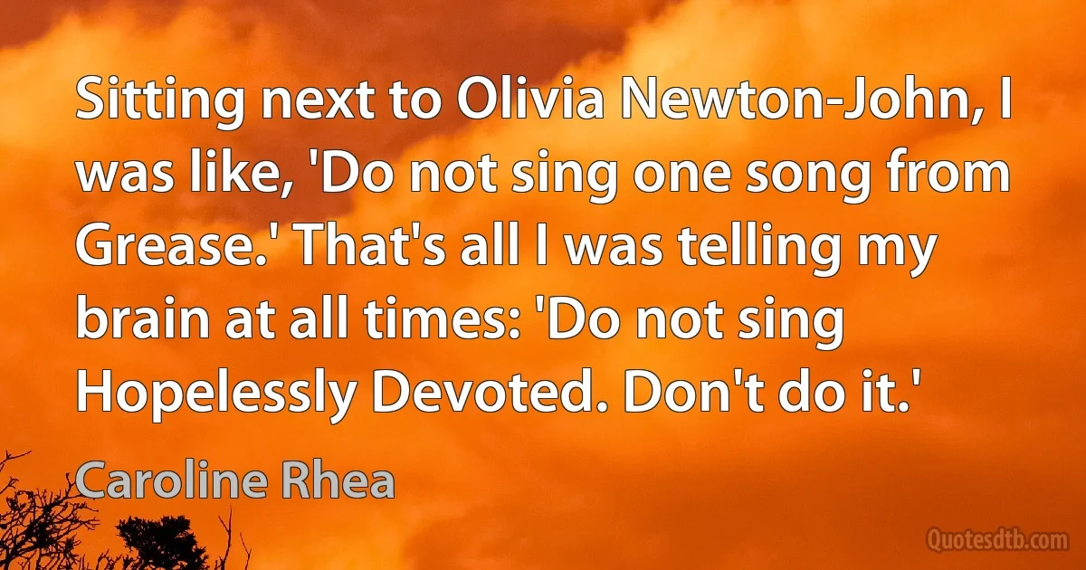 Sitting next to Olivia Newton-John, I was like, 'Do not sing one song from Grease.' That's all I was telling my brain at all times: 'Do not sing Hopelessly Devoted. Don't do it.' (Caroline Rhea)