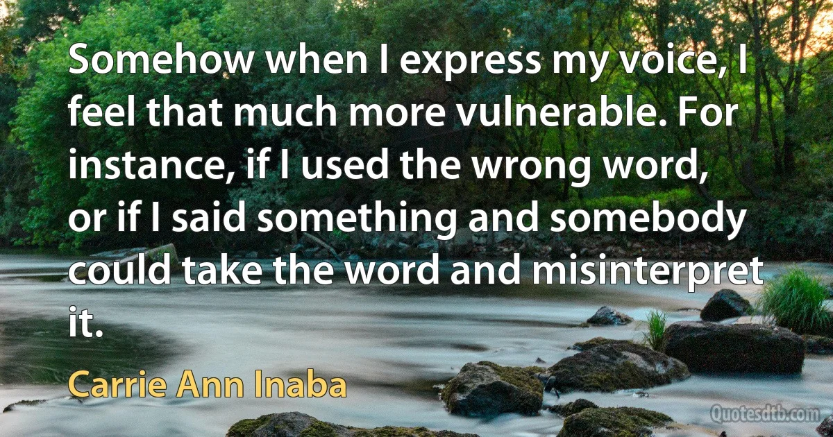 Somehow when I express my voice, I feel that much more vulnerable. For instance, if I used the wrong word, or if I said something and somebody could take the word and misinterpret it. (Carrie Ann Inaba)