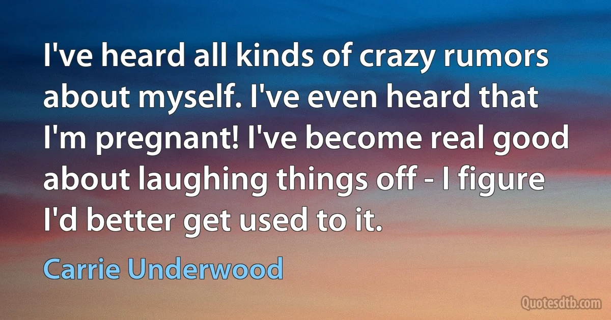 I've heard all kinds of crazy rumors about myself. I've even heard that I'm pregnant! I've become real good about laughing things off - I figure I'd better get used to it. (Carrie Underwood)