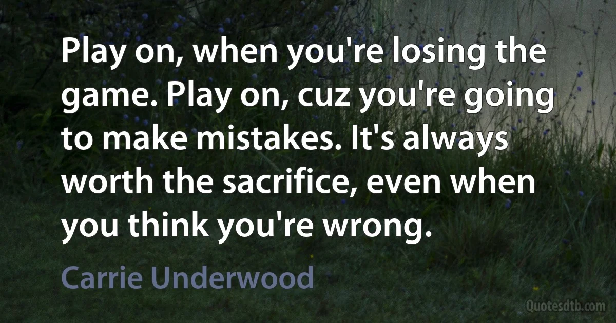 Play on, when you're losing the game. Play on, cuz you're going to make mistakes. It's always worth the sacrifice, even when you think you're wrong. (Carrie Underwood)