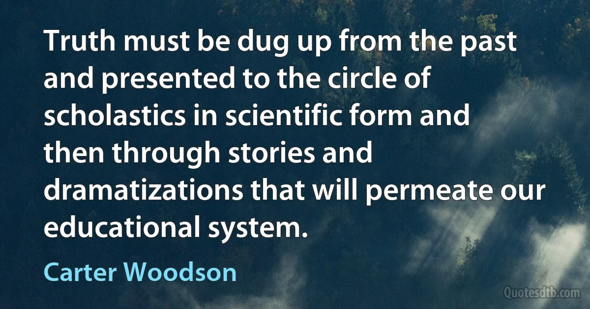 Truth must be dug up from the past and presented to the circle of scholastics in scientific form and then through stories and dramatizations that will permeate our educational system. (Carter Woodson)