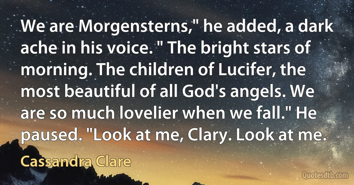 We are Morgensterns," he added, a dark ache in his voice. " The bright stars of morning. The children of Lucifer, the most beautiful of all God's angels. We are so much lovelier when we fall." He paused. "Look at me, Clary. Look at me. (Cassandra Clare)