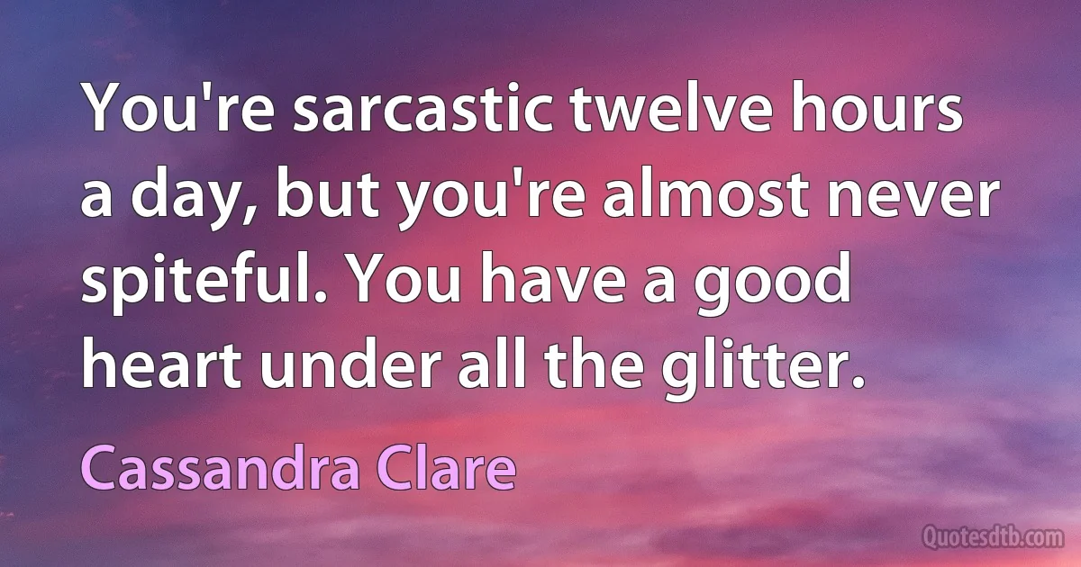 You're sarcastic twelve hours a day, but you're almost never spiteful. You have a good heart under all the glitter. (Cassandra Clare)