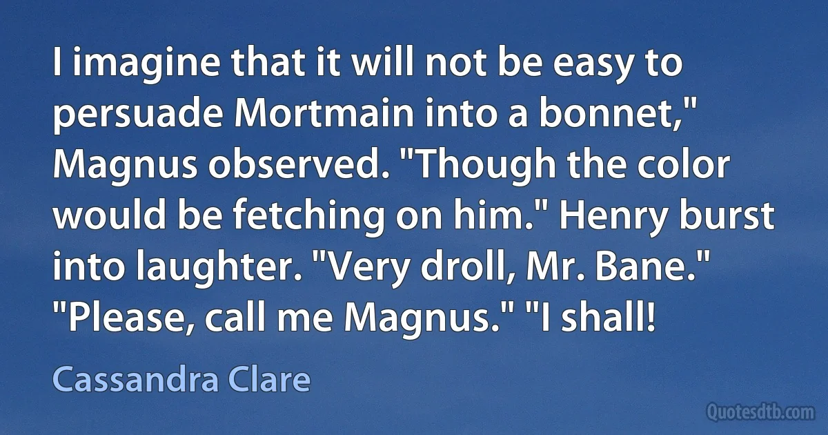 I imagine that it will not be easy to persuade Mortmain into a bonnet," Magnus observed. "Though the color would be fetching on him." Henry burst into laughter. "Very droll, Mr. Bane." "Please, call me Magnus." "I shall! (Cassandra Clare)