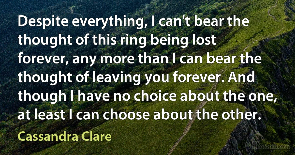 Despite everything, I can't bear the thought of this ring being lost forever, any more than I can bear the thought of leaving you forever. And though I have no choice about the one, at least I can choose about the other. (Cassandra Clare)