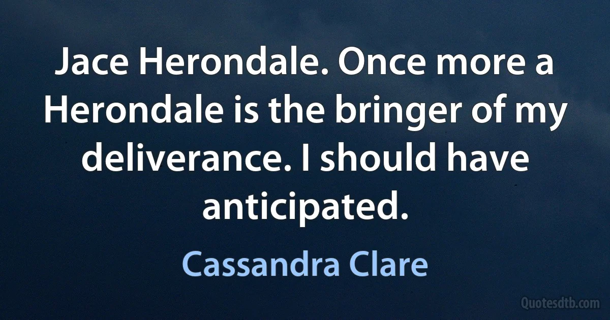 Jace Herondale. Once more a Herondale is the bringer of my deliverance. I should have anticipated. (Cassandra Clare)