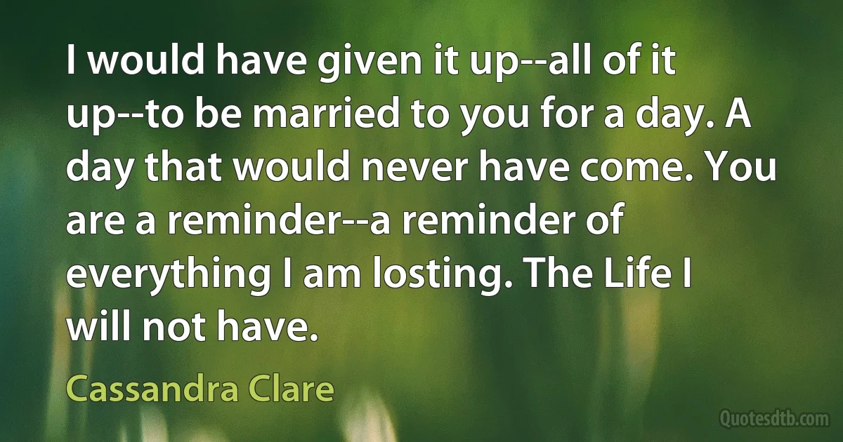 I would have given it up--all of it up--to be married to you for a day. A day that would never have come. You are a reminder--a reminder of everything I am losting. The Life I will not have. (Cassandra Clare)