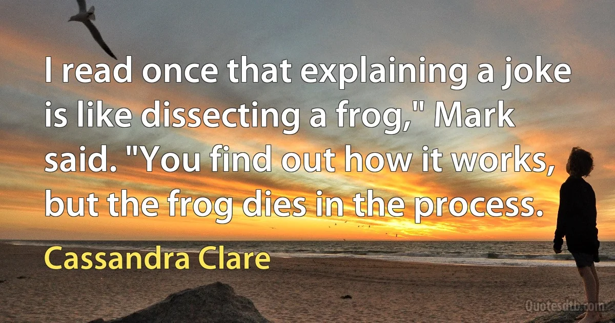 I read once that explaining a joke is like dissecting a frog," Mark said. "You find out how it works, but the frog dies in the process. (Cassandra Clare)