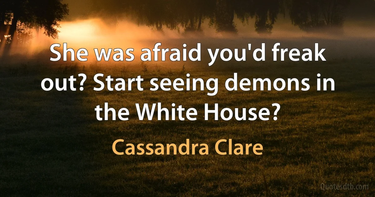 She was afraid you'd freak out? Start seeing demons in the White House? (Cassandra Clare)