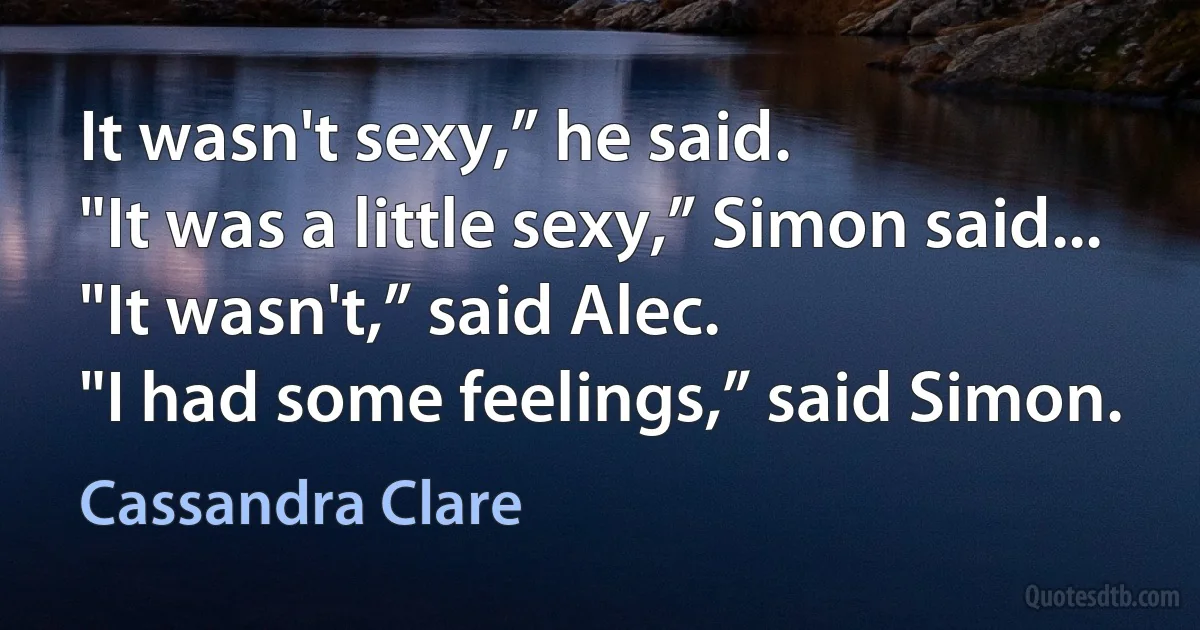 It wasn't sexy,” he said.
"It was a little sexy,” Simon said...
"It wasn't,” said Alec.
"I had some feelings,” said Simon. (Cassandra Clare)