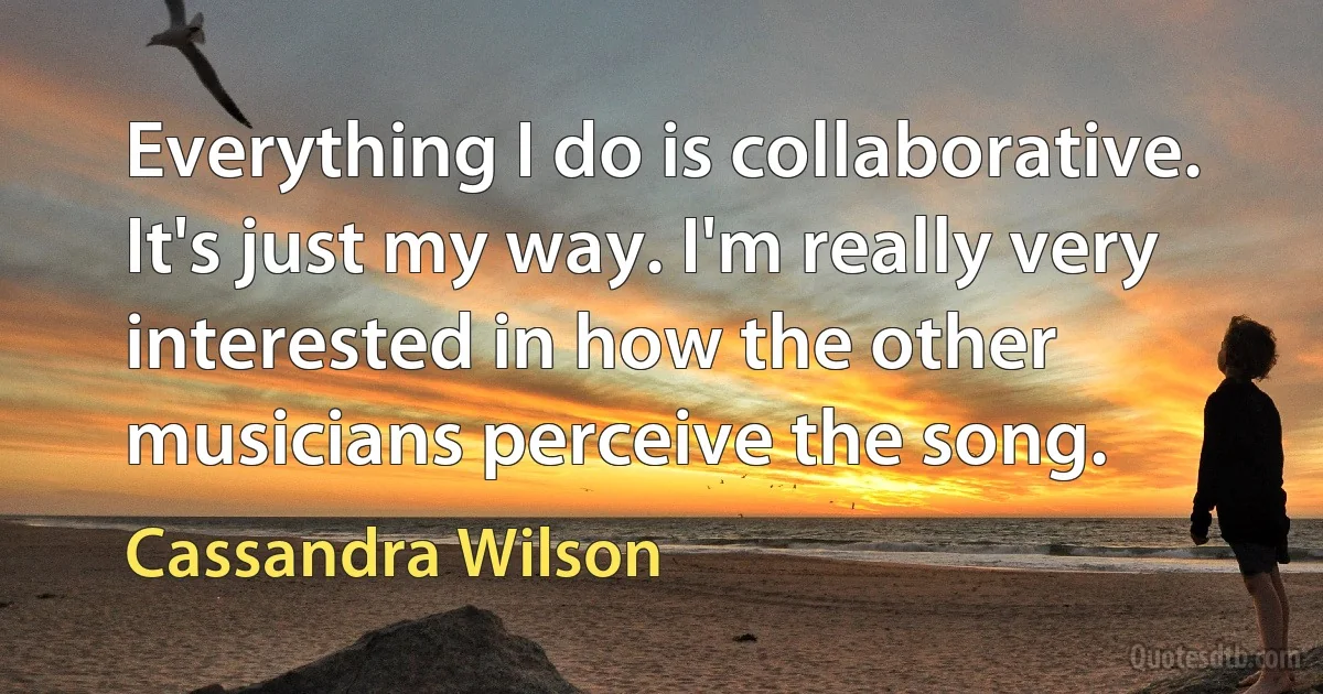 Everything I do is collaborative. It's just my way. I'm really very interested in how the other musicians perceive the song. (Cassandra Wilson)