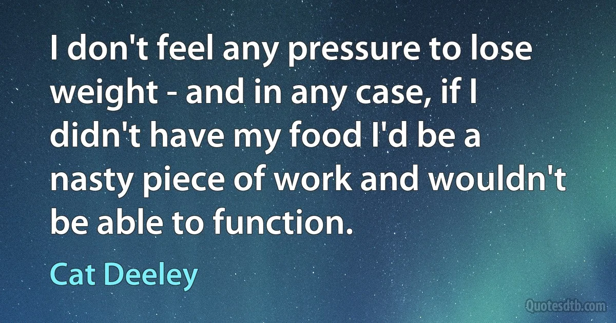 I don't feel any pressure to lose weight - and in any case, if I didn't have my food I'd be a nasty piece of work and wouldn't be able to function. (Cat Deeley)