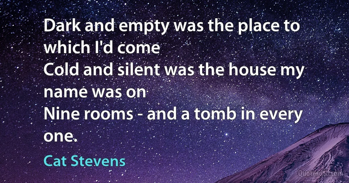 Dark and empty was the place to which I'd come
Cold and silent was the house my name was on
Nine rooms - and a tomb in every one. (Cat Stevens)