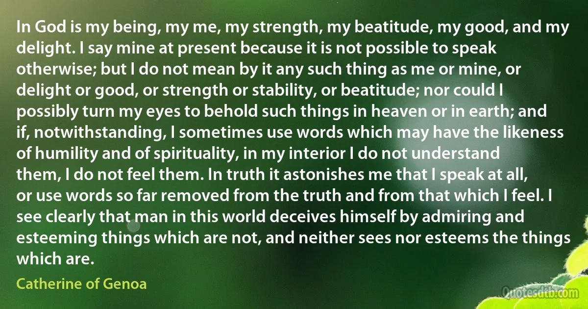 In God is my being, my me, my strength, my beatitude, my good, and my delight. I say mine at present because it is not possible to speak otherwise; but I do not mean by it any such thing as me or mine, or delight or good, or strength or stability, or beatitude; nor could I possibly turn my eyes to behold such things in heaven or in earth; and if, notwithstanding, I sometimes use words which may have the likeness of humility and of spirituality, in my interior I do not understand them, I do not feel them. In truth it astonishes me that I speak at all, or use words so far removed from the truth and from that which I feel. I see clearly that man in this world deceives himself by admiring and esteeming things which are not, and neither sees nor esteems the things which are. (Catherine of Genoa)