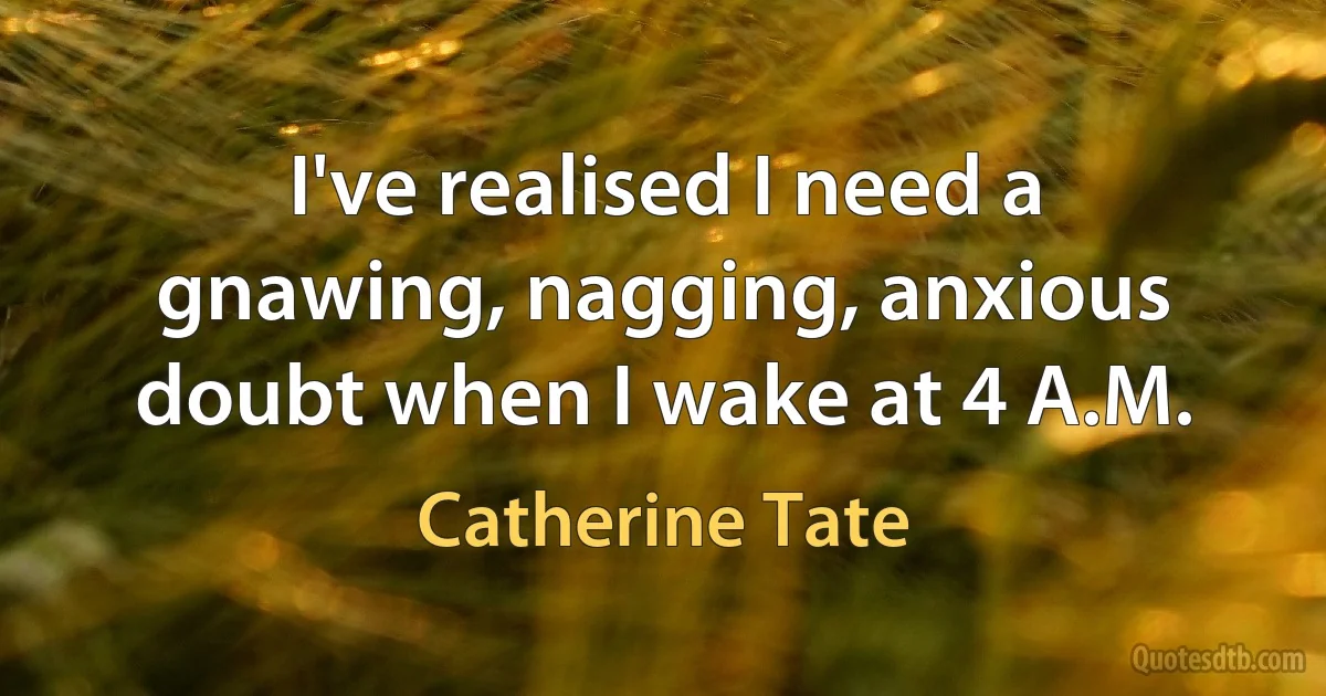 I've realised I need a gnawing, nagging, anxious doubt when I wake at 4 A.M. (Catherine Tate)