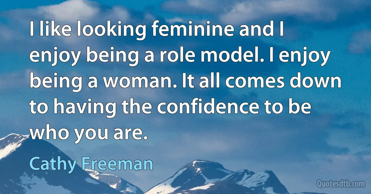 I like looking feminine and I enjoy being a role model. I enjoy being a woman. It all comes down to having the confidence to be who you are. (Cathy Freeman)