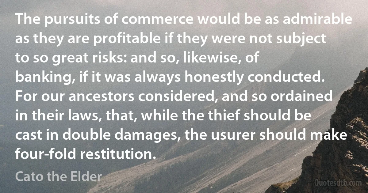 The pursuits of commerce would be as admirable as they are profitable if they were not subject to so great risks: and so, likewise, of banking, if it was always honestly conducted. For our ancestors considered, and so ordained in their laws, that, while the thief should be cast in double damages, the usurer should make four-fold restitution. (Cato the Elder)