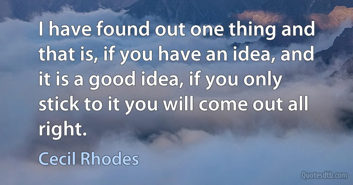 I have found out one thing and that is, if you have an idea, and it is a good idea, if you only stick to it you will come out all right. (Cecil Rhodes)