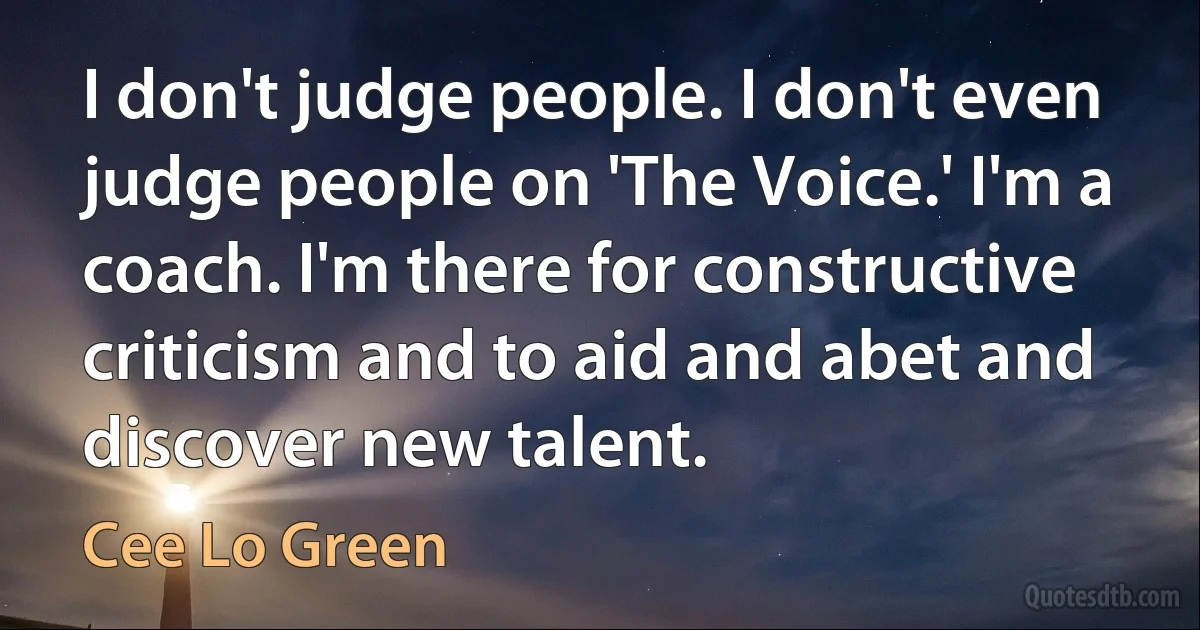 I don't judge people. I don't even judge people on 'The Voice.' I'm a coach. I'm there for constructive criticism and to aid and abet and discover new talent. (Cee Lo Green)