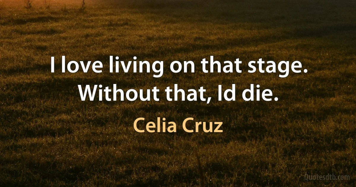 I love living on that stage. Without that, Id die. (Celia Cruz)