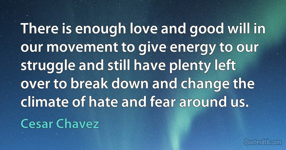 There is enough love and good will in our movement to give energy to our struggle and still have plenty left over to break down and change the climate of hate and fear around us. (Cesar Chavez)