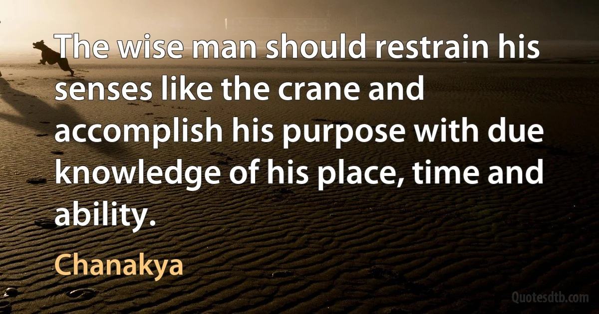 The wise man should restrain his senses like the crane and accomplish his purpose with due knowledge of his place, time and ability. (Chanakya)