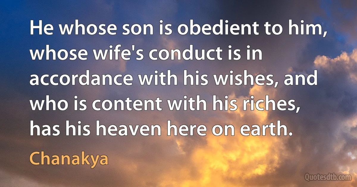 He whose son is obedient to him, whose wife's conduct is in accordance with his wishes, and who is content with his riches, has his heaven here on earth. (Chanakya)