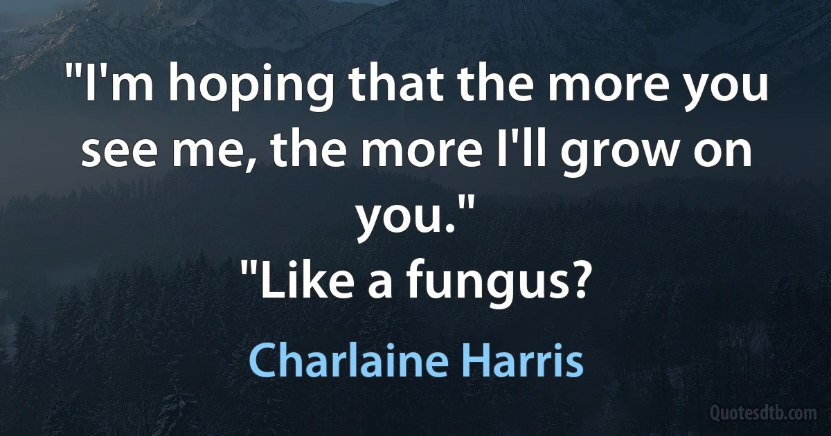 "I'm hoping that the more you see me, the more I'll grow on you."
"Like a fungus? (Charlaine Harris)