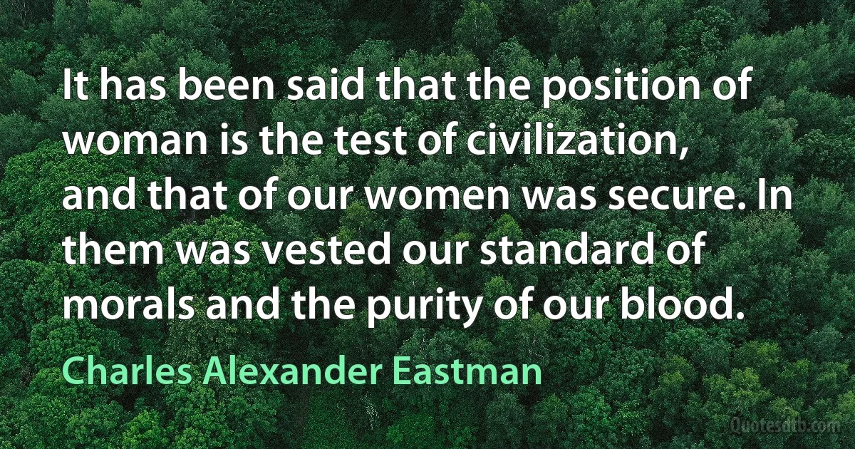 It has been said that the position of woman is the test of civilization, and that of our women was secure. In them was vested our standard of morals and the purity of our blood. (Charles Alexander Eastman)