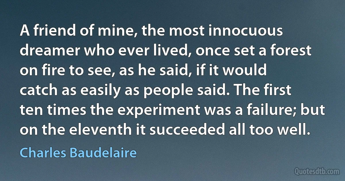 A friend of mine, the most innocuous dreamer who ever lived, once set a forest on fire to see, as he said, if it would catch as easily as people said. The first ten times the experiment was a failure; but on the eleventh it succeeded all too well. (Charles Baudelaire)