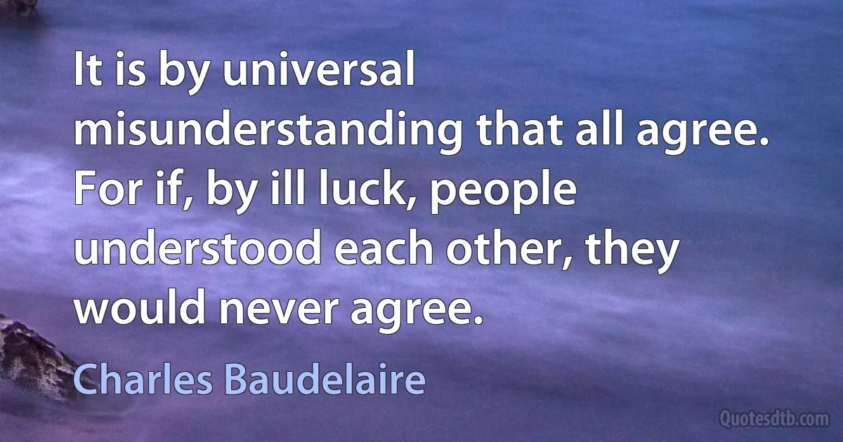 It is by universal misunderstanding that all agree. For if, by ill luck, people understood each other, they would never agree. (Charles Baudelaire)