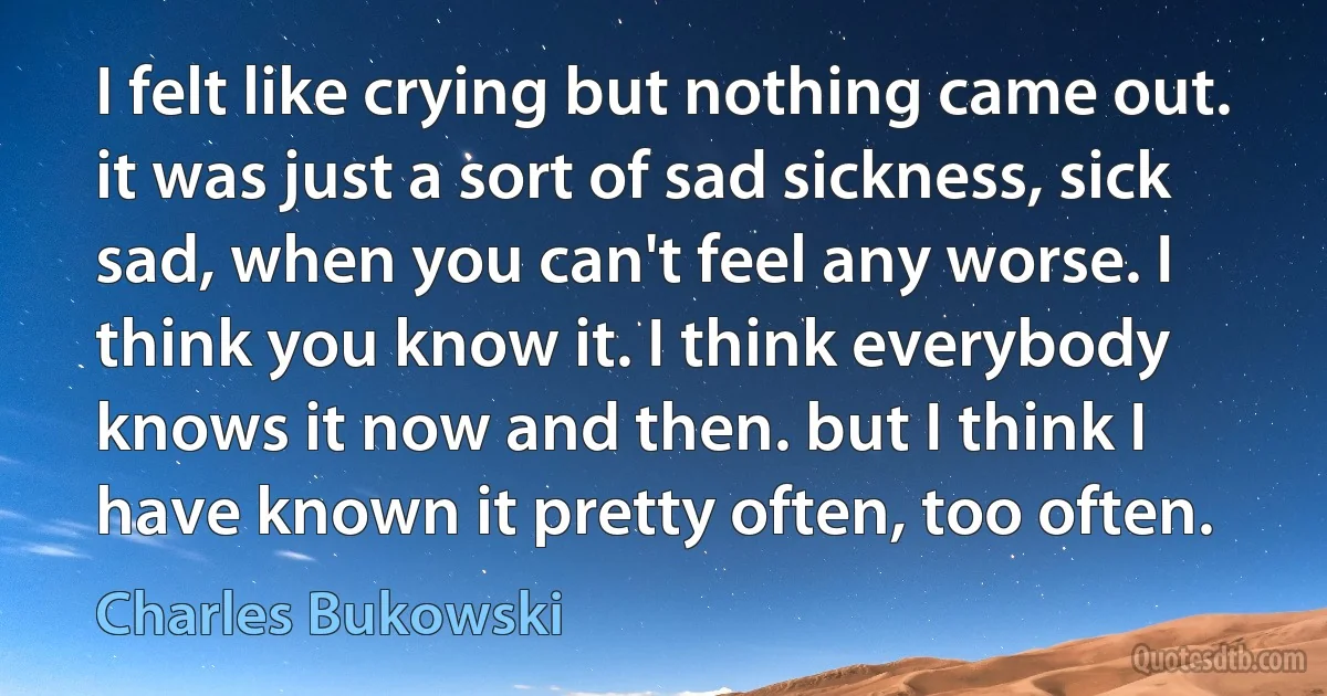 I felt like crying but nothing came out. it was just a sort of sad sickness, sick sad, when you can't feel any worse. I think you know it. I think everybody knows it now and then. but I think I have known it pretty often, too often. (Charles Bukowski)