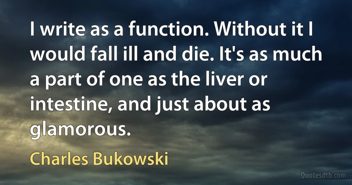 I write as a function. Without it I would fall ill and die. It's as much a part of one as the liver or intestine, and just about as glamorous. (Charles Bukowski)