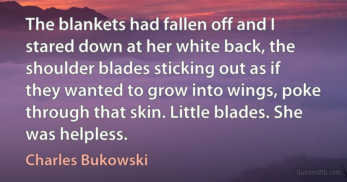 The blankets had fallen off and I stared down at her white back, the shoulder blades sticking out as if they wanted to grow into wings, poke through that skin. Little blades. She was helpless. (Charles Bukowski)