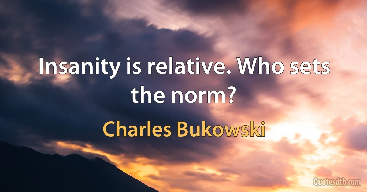 Insanity is relative. Who sets the norm? (Charles Bukowski)