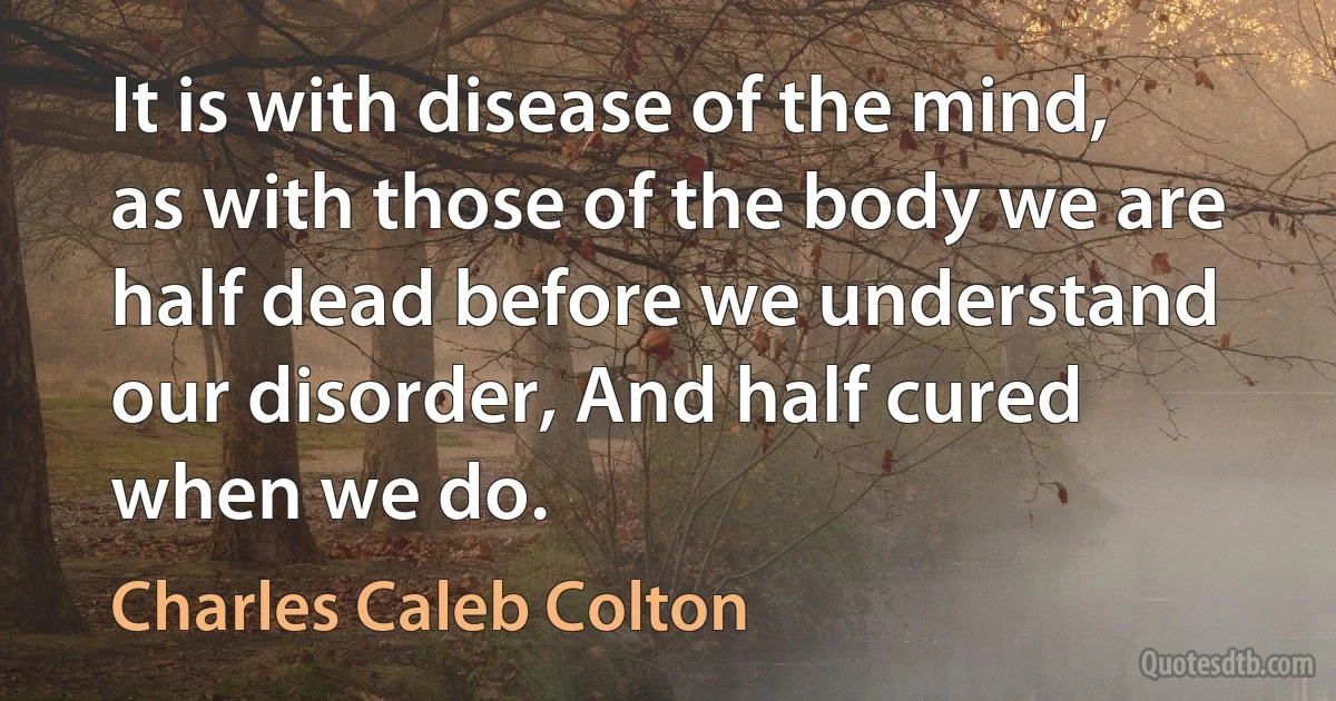 It is with disease of the mind, as with those of the body we are half dead before we understand our disorder, And half cured when we do. (Charles Caleb Colton)