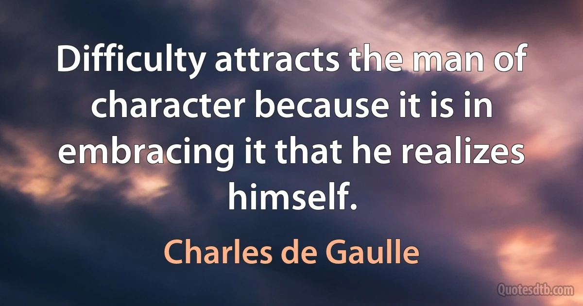 Difficulty attracts the man of character because it is in embracing it that he realizes himself. (Charles de Gaulle)