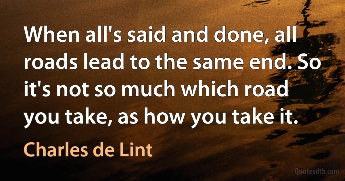 When all's said and done, all roads lead to the same end. So it's not so much which road you take, as how you take it. (Charles de Lint)