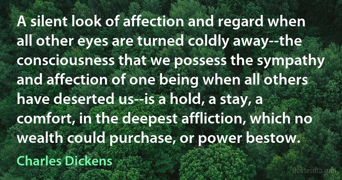 A silent look of affection and regard when all other eyes are turned coldly away--the consciousness that we possess the sympathy and affection of one being when all others have deserted us--is a hold, a stay, a comfort, in the deepest affliction, which no wealth could purchase, or power bestow. (Charles Dickens)