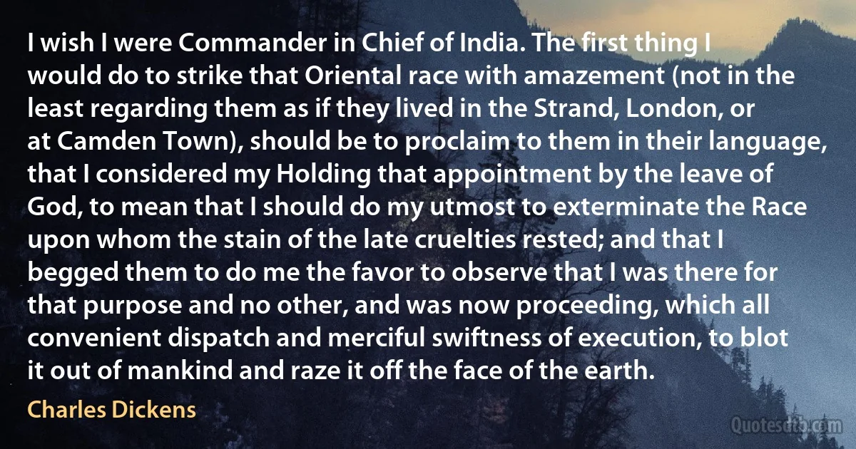 I wish I were Commander in Chief of India. The first thing I would do to strike that Oriental race with amazement (not in the least regarding them as if they lived in the Strand, London, or at Camden Town), should be to proclaim to them in their language, that I considered my Holding that appointment by the leave of God, to mean that I should do my utmost to exterminate the Race upon whom the stain of the late cruelties rested; and that I begged them to do me the favor to observe that I was there for that purpose and no other, and was now proceeding, which all convenient dispatch and merciful swiftness of execution, to blot it out of mankind and raze it off the face of the earth. (Charles Dickens)