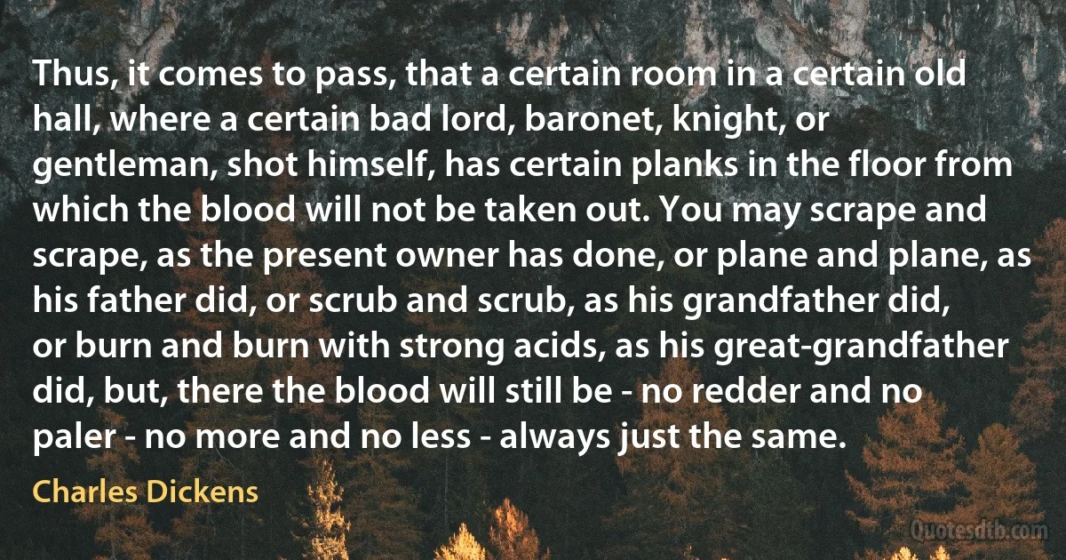 Thus, it comes to pass, that a certain room in a certain old hall, where a certain bad lord, baronet, knight, or gentleman, shot himself, has certain planks in the floor from which the blood will not be taken out. You may scrape and scrape, as the present owner has done, or plane and plane, as his father did, or scrub and scrub, as his grandfather did, or burn and burn with strong acids, as his great-grandfather did, but, there the blood will still be - no redder and no paler - no more and no less - always just the same. (Charles Dickens)