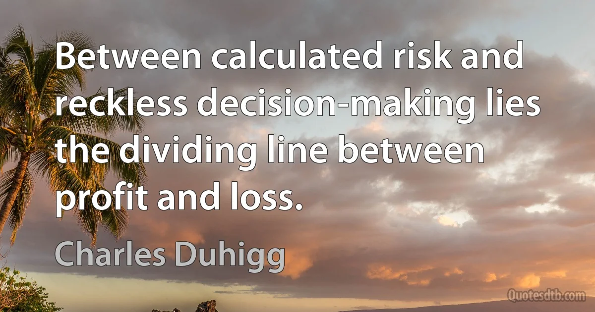 Between calculated risk and reckless decision-making lies the dividing line between profit and loss. (Charles Duhigg)