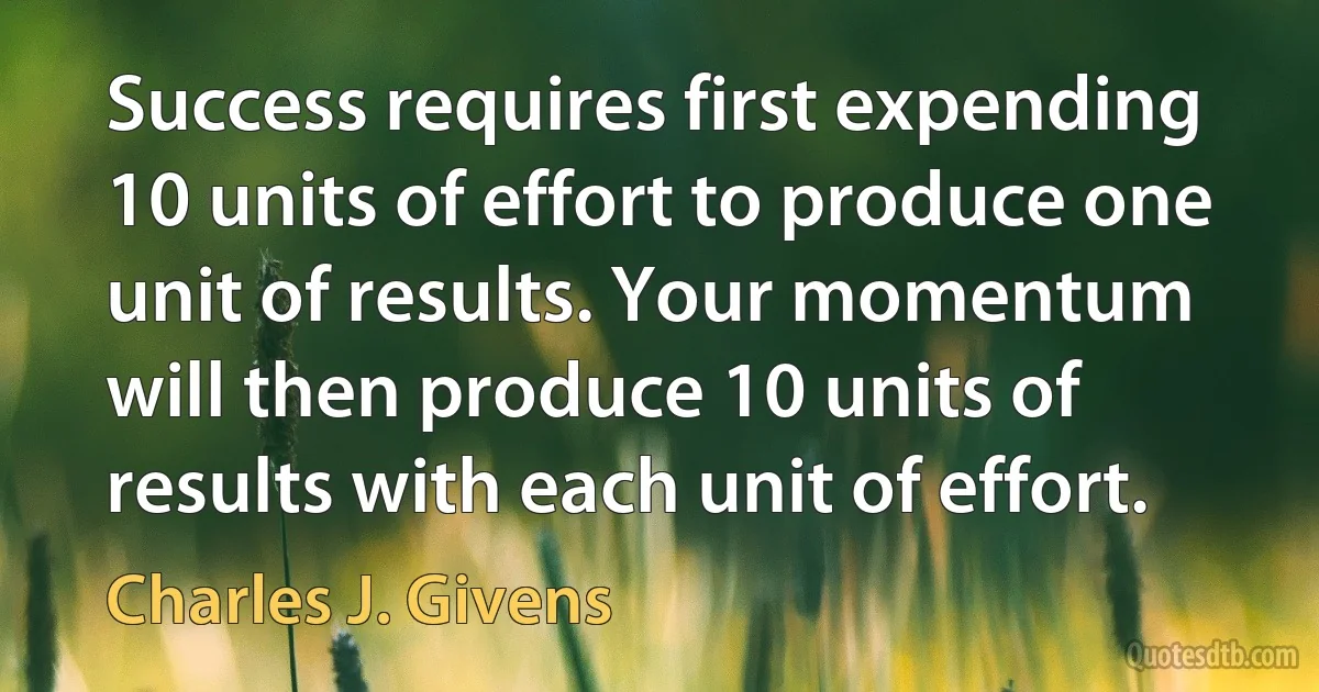 Success requires first expending 10 units of effort to produce one unit of results. Your momentum will then produce 10 units of results with each unit of effort. (Charles J. Givens)