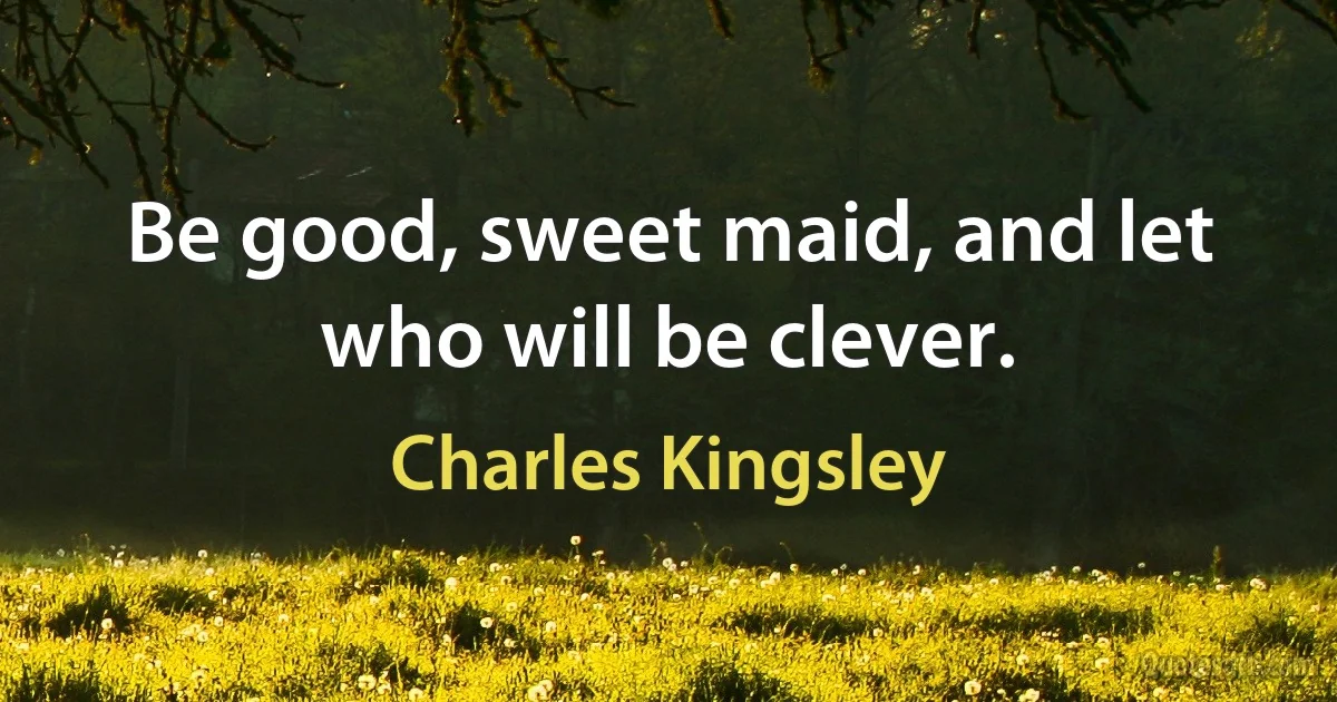 Be good, sweet maid, and let who will be clever. (Charles Kingsley)