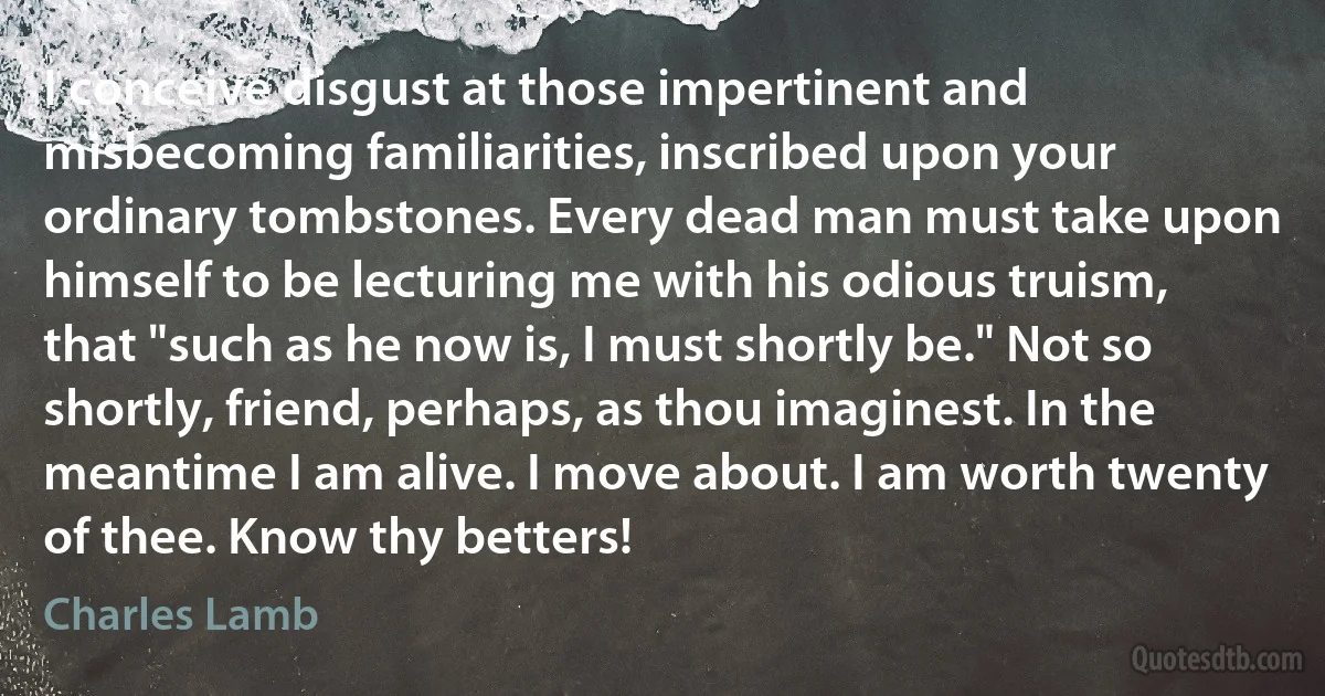 I conceive disgust at those impertinent and misbecoming familiarities, inscribed upon your ordinary tombstones. Every dead man must take upon himself to be lecturing me with his odious truism, that "such as he now is, I must shortly be." Not so shortly, friend, perhaps, as thou imaginest. In the meantime I am alive. I move about. I am worth twenty of thee. Know thy betters! (Charles Lamb)