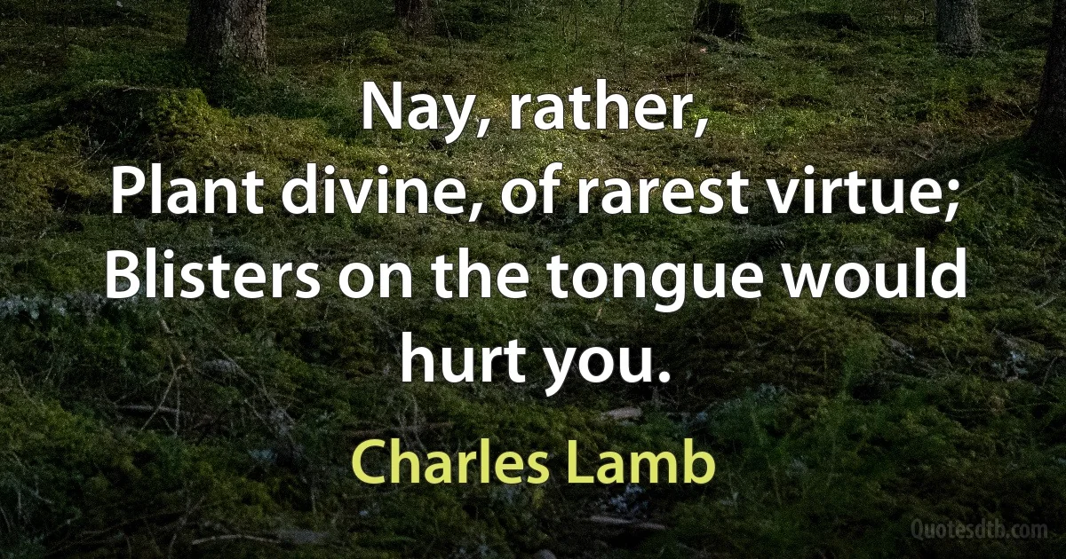 Nay, rather,
Plant divine, of rarest virtue;
Blisters on the tongue would hurt you. (Charles Lamb)