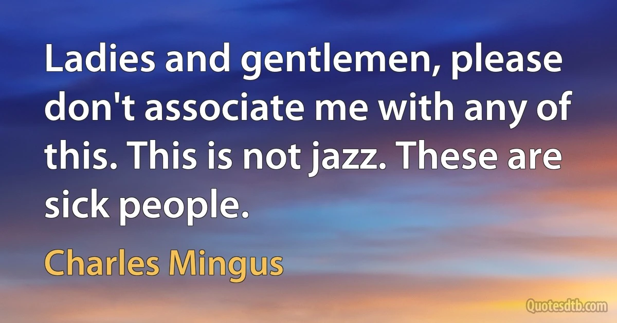 Ladies and gentlemen, please don't associate me with any of this. This is not jazz. These are sick people. (Charles Mingus)