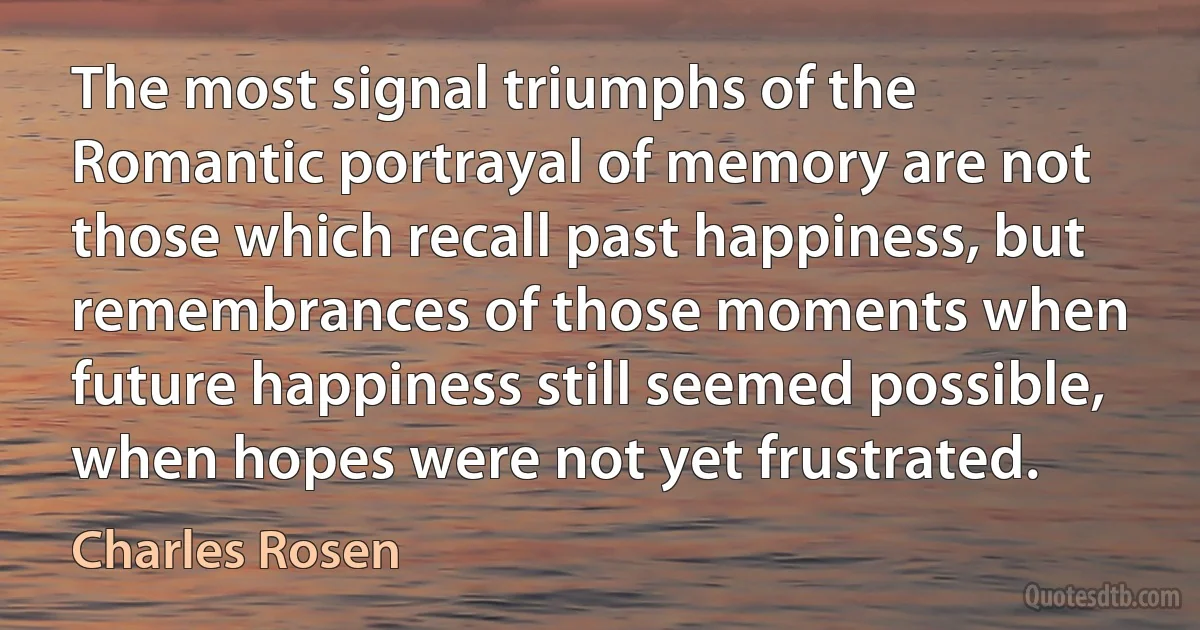 The most signal triumphs of the Romantic portrayal of memory are not those which recall past happiness, but remembrances of those moments when future happiness still seemed possible, when hopes were not yet frustrated. (Charles Rosen)